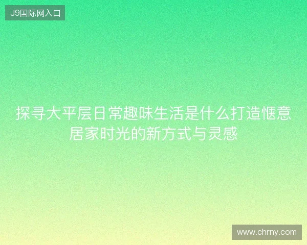 探寻大平层日常趣味生活是什么打造惬意居家时光的新方式与灵感 探寻大平层日常趣味生活是什么打造惬意居家时光的新方式与灵感